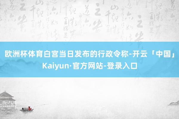 欧洲杯体育　　白宫当日发布的行政令称-开云「中国」Kaiyun·官方网站-登录入口