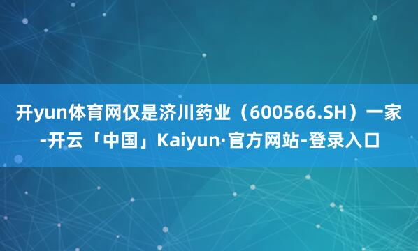 开yun体育网仅是济川药业（600566.SH）一家-开云「中国」Kaiyun·官方网站-登录入口