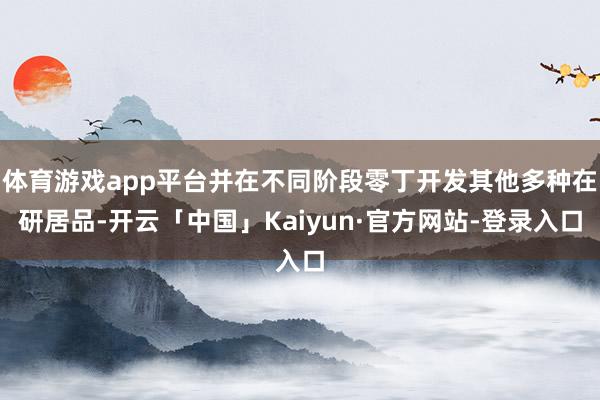 体育游戏app平台并在不同阶段零丁开发其他多种在研居品-开云「中国」Kaiyun·官方网站-登录入口