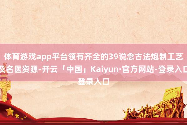 体育游戏app平台领有齐全的39说念古法炮制工艺及名医资源-开云「中国」Kaiyun·官方网站-登录入口