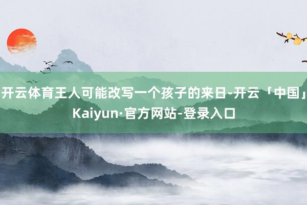 开云体育王人可能改写一个孩子的来日-开云「中国」Kaiyun·官方网站-登录入口