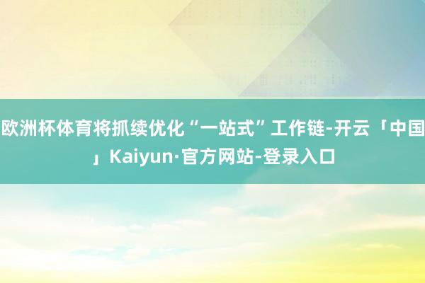 欧洲杯体育将抓续优化“一站式”工作链-开云「中国」Kaiyun·官方网站-登录入口