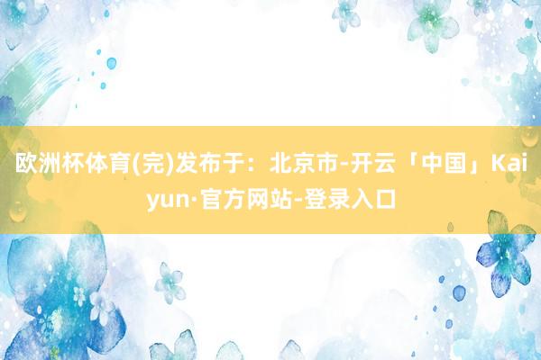 欧洲杯体育(完)发布于：北京市-开云「中国」Kaiyun·官方网站-登录入口