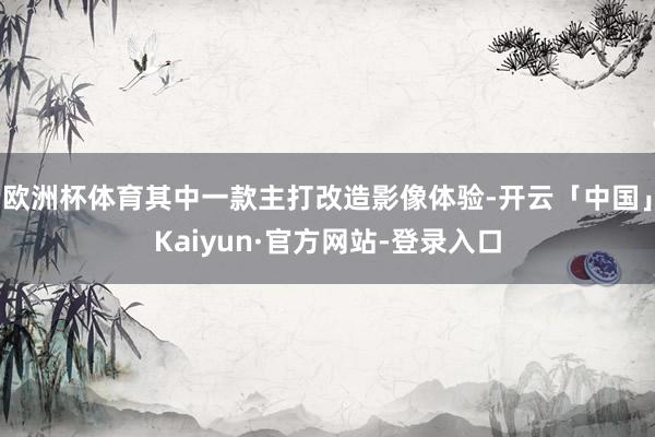 欧洲杯体育其中一款主打改造影像体验-开云「中国」Kaiyun·官方网站-登录入口